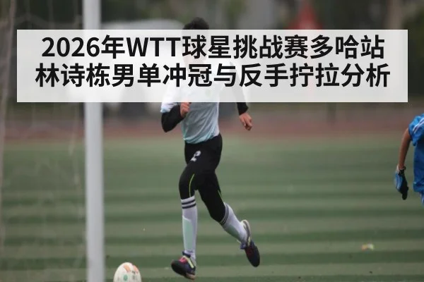 2026年WTT球星挑战赛多哈站林诗栋男单冲冠与反手拧拉分析