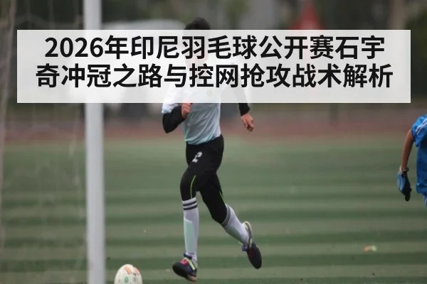 2026年印尼羽毛球公开赛石宇奇冲冠之路与控网抢攻战术解析